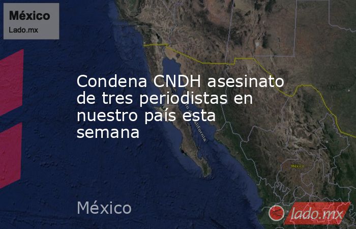Condena CNDH asesinato de tres periodistas en nuestro país esta semana. Noticias en tiempo real