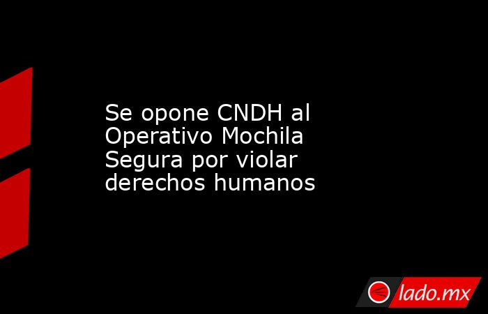 Se opone CNDH al Operativo Mochila Segura por violar derechos humanos. Noticias en tiempo real
