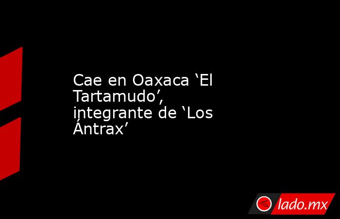 Cae en Oaxaca ‘El Tartamudo’, integrante de ‘Los Ántrax’. Noticias en tiempo real
