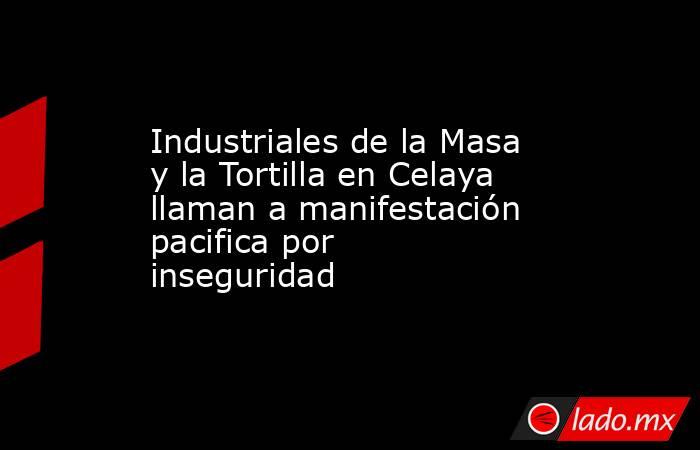 Industriales de la Masa y la Tortilla en Celaya llaman a manifestación pacifica por inseguridad. Noticias en tiempo real