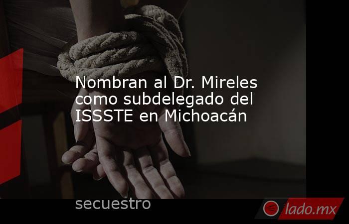 Nombran al Dr. Mireles como subdelegado del ISSSTE en Michoacán. Noticias en tiempo real