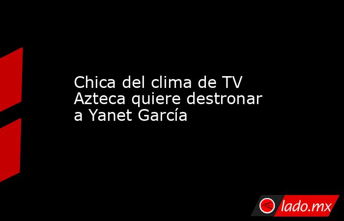 Chica del clima de TV Azteca quiere destronar a Yanet García. Noticias en tiempo real