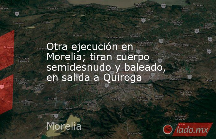 Otra ejecución en Morelia; tiran cuerpo semidesnudo y baleado, en salida a Quiroga. Noticias en tiempo real