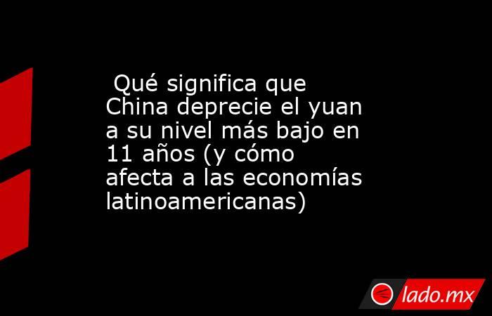  Qué significa que China deprecie el yuan a su nivel más bajo en 11 años (y cómo afecta a las economías latinoamericanas). Noticias en tiempo real