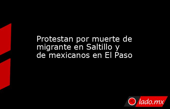 Protestan por muerte de migrante en Saltillo y de mexicanos en El Paso. Noticias en tiempo real
