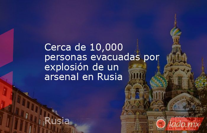 Cerca de 10,000 personas evacuadas por explosión de un arsenal en Rusia. Noticias en tiempo real