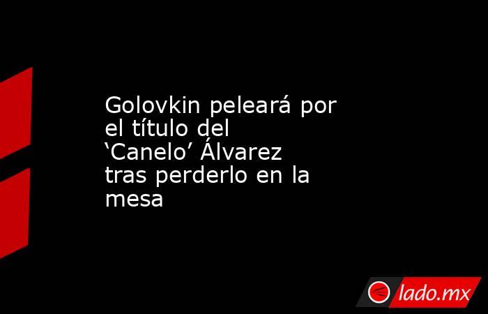 Golovkin peleará por el título del ‘Canelo’ Álvarez tras perderlo en la mesa
. Noticias en tiempo real
