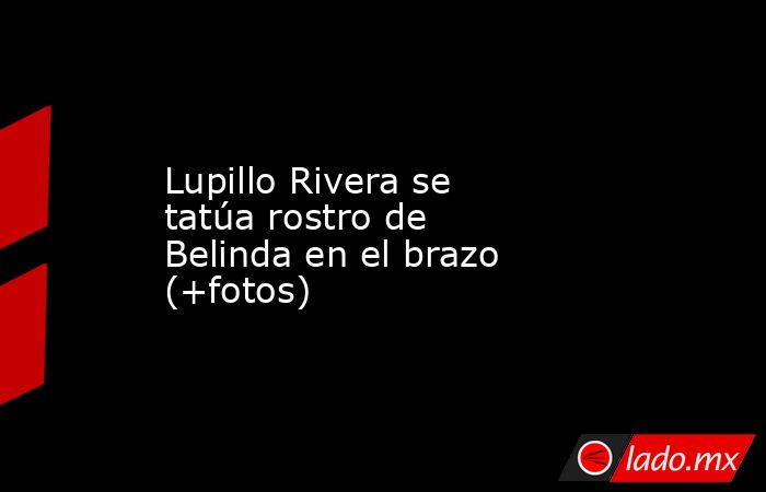 Lupillo Rivera se tatúa rostro de Belinda en el brazo (+fotos). Noticias en tiempo real