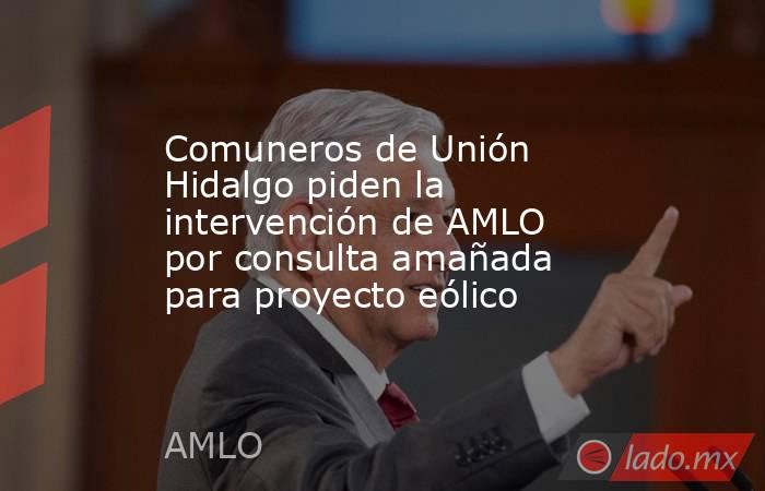 Comuneros de Unión Hidalgo piden la intervención de AMLO por consulta amañada para proyecto eólico. Noticias en tiempo real