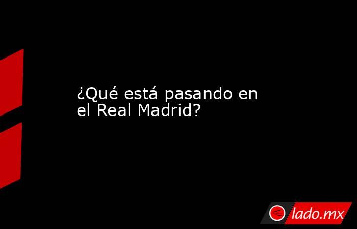 ¿Qué está pasando en el Real Madrid?. Noticias en tiempo real