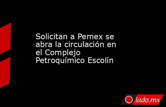 Solicitan a Pemex se abra la circulación en el Complejo Petroquímico Escolín. Noticias en tiempo real
