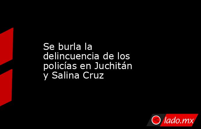 Se burla la delincuencia de los policías en Juchitán y Salina Cruz. Noticias en tiempo real