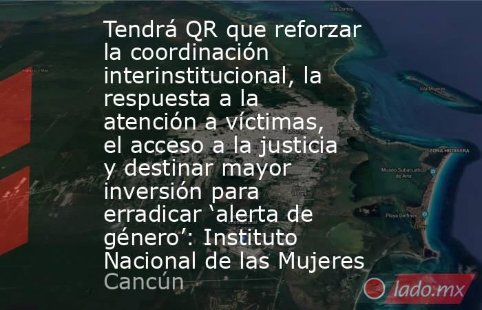 Tendrá QR que reforzar la coordinación interinstitucional, la respuesta a la atención a víctimas, el acceso a la justicia y destinar mayor inversión para erradicar ‘alerta de género’: Instituto Nacional de las Mujeres. Noticias en tiempo real