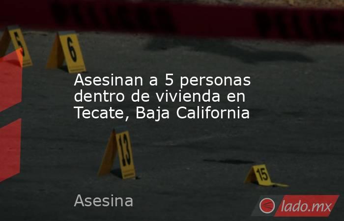 Asesinan a 5 personas dentro de vivienda en Tecate, Baja California. Noticias en tiempo real