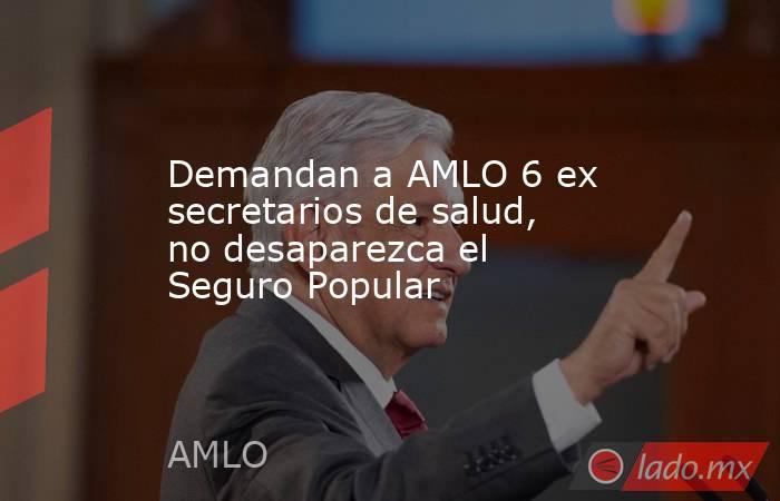 Demandan a AMLO 6 ex secretarios de salud, no desaparezca el Seguro Popular. Noticias en tiempo real