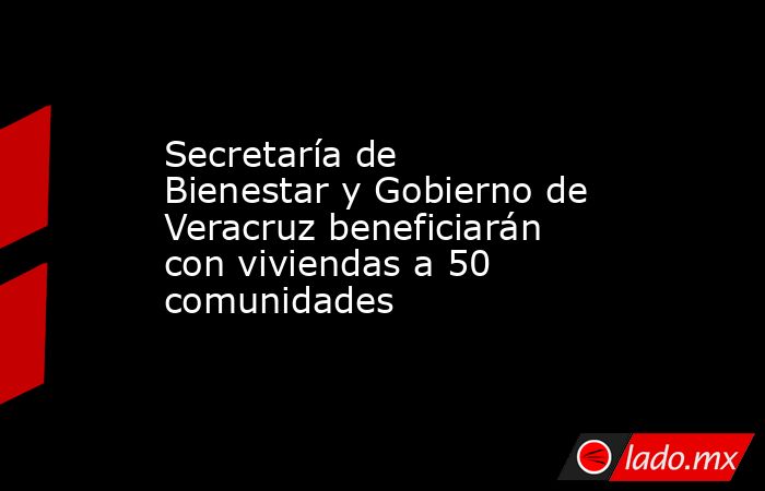 Secretaría de Bienestar y Gobierno de Veracruz beneficiarán con viviendas a 50 comunidades   . Noticias en tiempo real