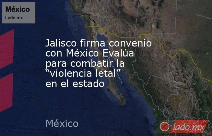 Jalisco firma convenio con México Evalúa para combatir la “violencia letal” en el estado. Noticias en tiempo real
