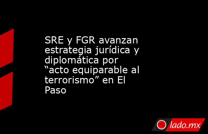 SRE y FGR avanzan estrategia jurídica y diplomática por “acto equiparable al terrorismo” en El Paso. Noticias en tiempo real