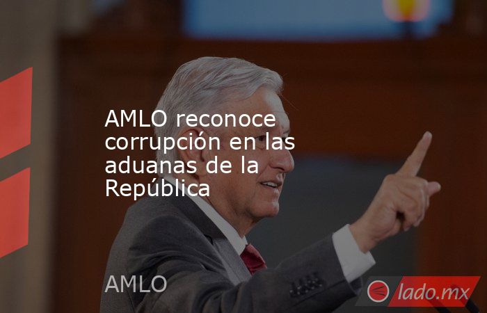 AMLO reconoce corrupción en las aduanas de la República. Noticias en tiempo real
