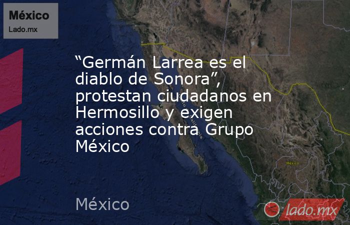 “Germán Larrea es el diablo de Sonora”, protestan ciudadanos en Hermosillo y exigen acciones contra Grupo México. Noticias en tiempo real