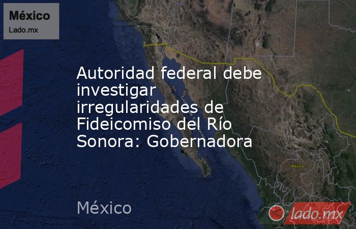 Autoridad federal debe investigar irregularidades de Fideicomiso del Río Sonora: Gobernadora. Noticias en tiempo real