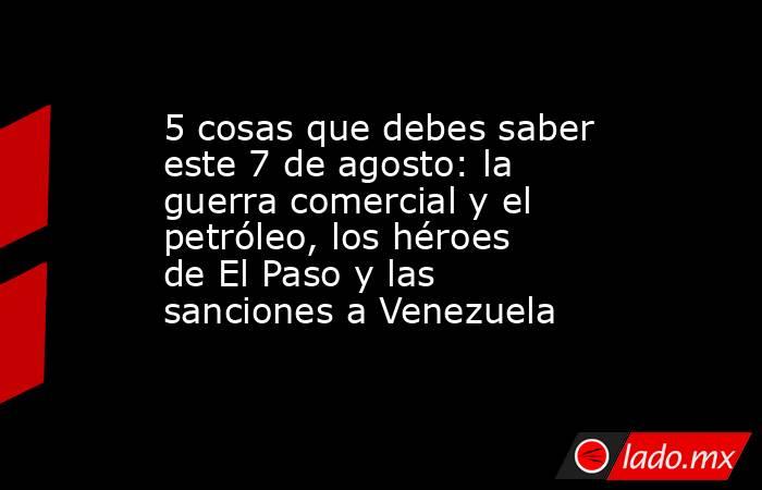 5 cosas que debes saber este 7 de agosto: la guerra comercial y el petróleo, los héroes de El Paso y las sanciones a Venezuela. Noticias en tiempo real