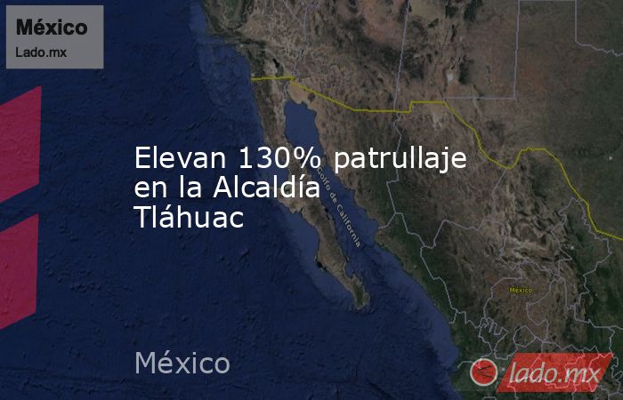 Elevan 130% patrullaje en la Alcaldía Tláhuac. Noticias en tiempo real