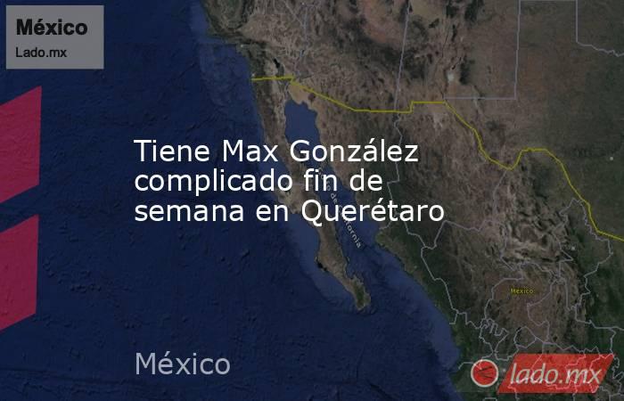 Tiene Max González complicado fin de semana en Querétaro. Noticias en tiempo real