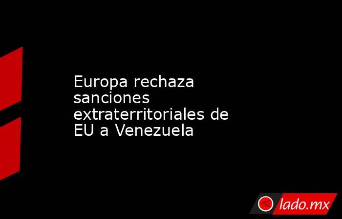 Europa rechaza sanciones extraterritoriales de EU a Venezuela. Noticias en tiempo real