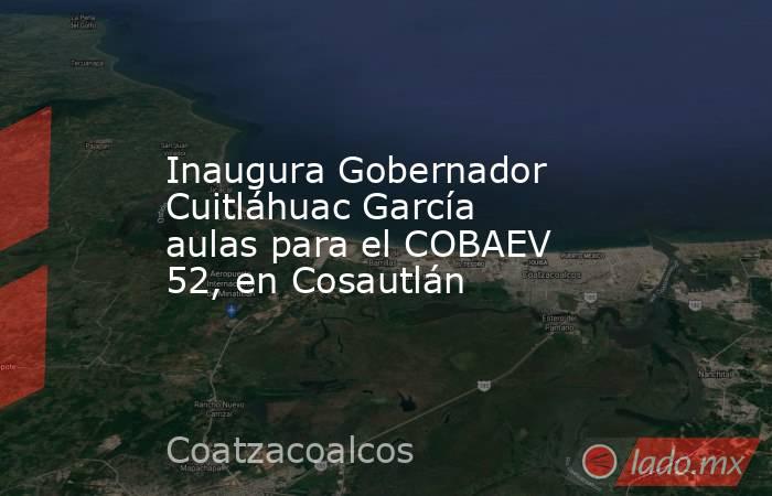 Inaugura Gobernador Cuitláhuac García aulas para el COBAEV 52, en Cosautlán. Noticias en tiempo real