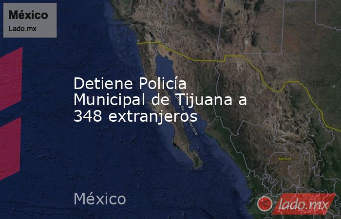 Detiene Policía Municipal de Tijuana a 348 extranjeros. Noticias en tiempo real