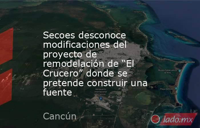 Secoes desconoce modificaciones del proyecto de remodelación de “El Crucero” donde se pretende construir una fuente. Noticias en tiempo real