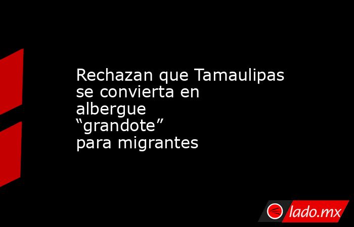 Rechazan que Tamaulipas se convierta en albergue “grandote” para migrantes. Noticias en tiempo real