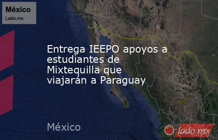 Entrega IEEPO apoyos a estudiantes de Mixtequilla que viajarán a Paraguay. Noticias en tiempo real