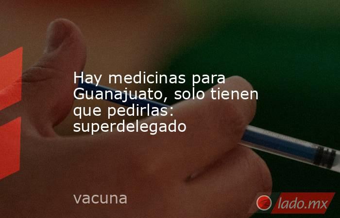 Hay medicinas para Guanajuato, solo tienen que pedirlas: superdelegado. Noticias en tiempo real