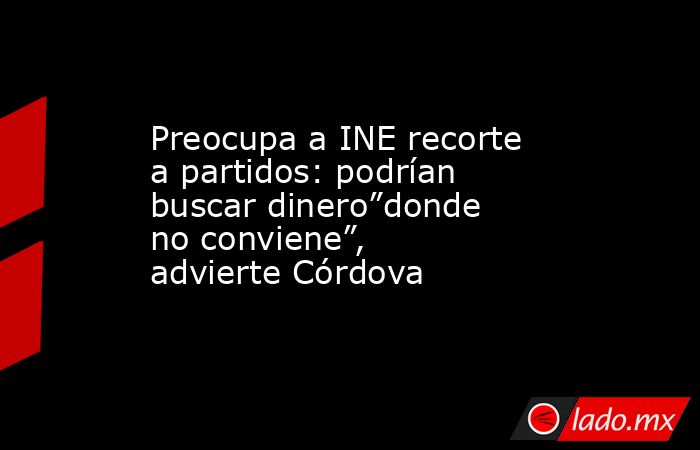 Preocupa a INE recorte a partidos: podrían buscar dinero”donde no conviene”, advierte Córdova. Noticias en tiempo real