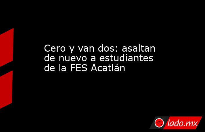 Cero y van dos: asaltan de nuevo a estudiantes de la FES Acatlán. Noticias en tiempo real