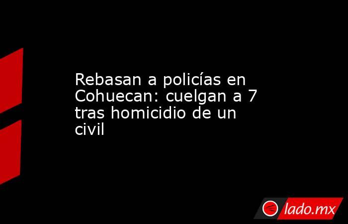 Rebasan a policías en Cohuecan: cuelgan a 7 tras homicidio de un civil. Noticias en tiempo real