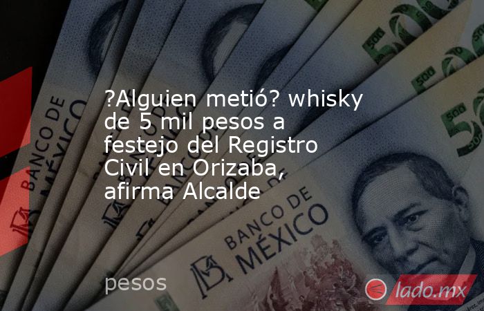 ?Alguien metió? whisky de 5 mil pesos a festejo del Registro Civil en Orizaba, afirma Alcalde. Noticias en tiempo real