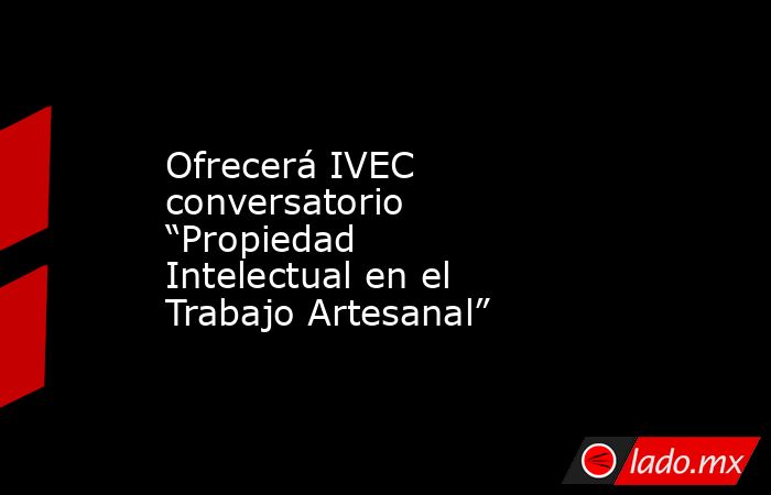 Ofrecerá IVEC conversatorio “Propiedad Intelectual en el Trabajo Artesanal”   . Noticias en tiempo real