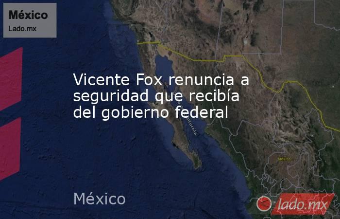 Vicente Fox renuncia a seguridad que recibía del gobierno federal. Noticias en tiempo real