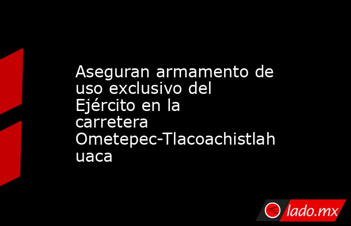 Aseguran armamento de uso exclusivo del Ejército en la carretera Ometepec-Tlacoachistlahuaca. Noticias en tiempo real