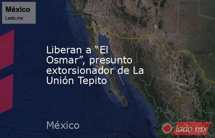 Liberan a “El Osmar”, presunto extorsionador de La Unión Tepito. Noticias en tiempo real