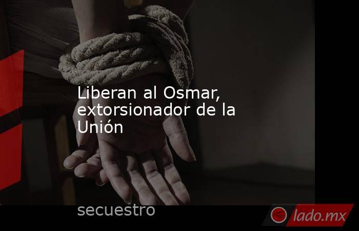 Liberan al Osmar, extorsionador de la Unión. Noticias en tiempo real