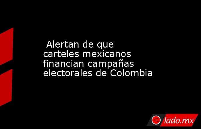  Alertan de que carteles mexicanos financian campañas electorales de Colombia. Noticias en tiempo real