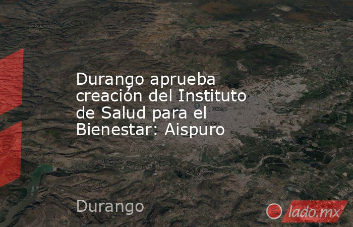 Durango aprueba creación del Instituto de Salud para el Bienestar: Aispuro. Noticias en tiempo real