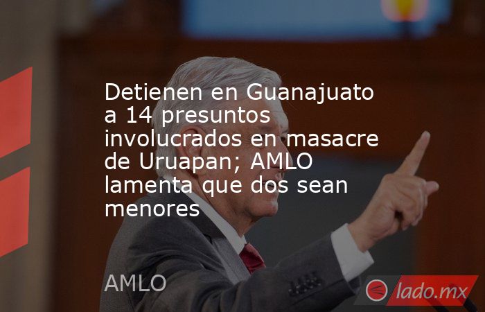 Detienen en Guanajuato a 14 presuntos involucrados en masacre de Uruapan; AMLO lamenta que dos sean menores. Noticias en tiempo real