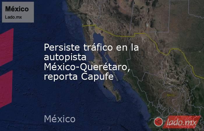 Persiste tráfico en la autopista México-Querétaro, reporta Capufe. Noticias en tiempo real