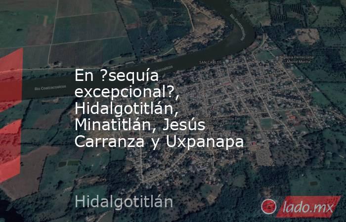 En ?sequía excepcional?, Hidalgotitlán, Minatitlán, Jesús Carranza y Uxpanapa. Noticias en tiempo real