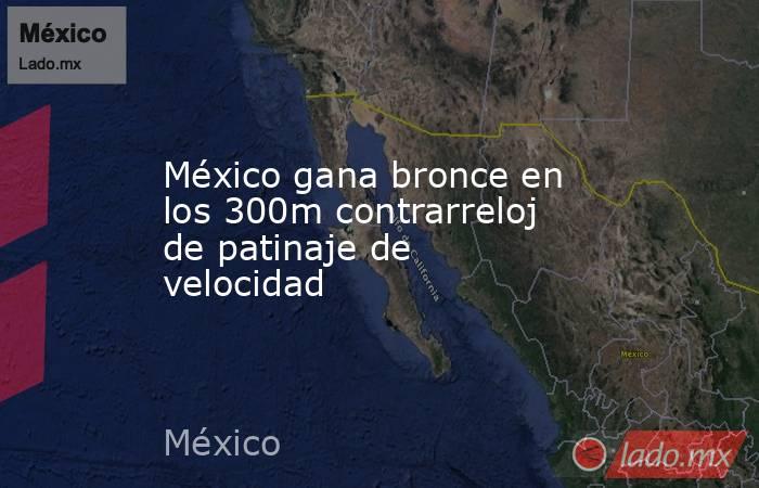 México gana bronce en los 300m contrarreloj de patinaje de velocidad. Noticias en tiempo real